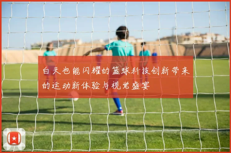 白天也能闪耀的篮球科技创新带来的运动新体验与视觉盛宴