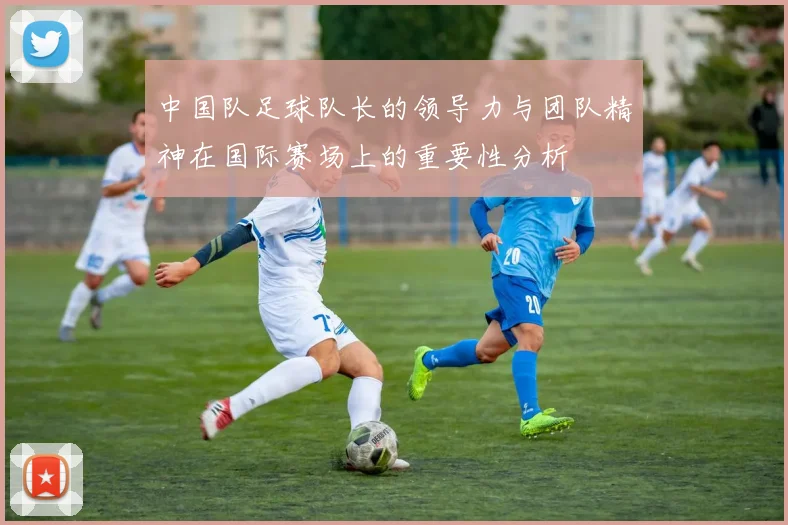 中国队足球队长的领导力与团队精神在国际赛场上的重要性分析