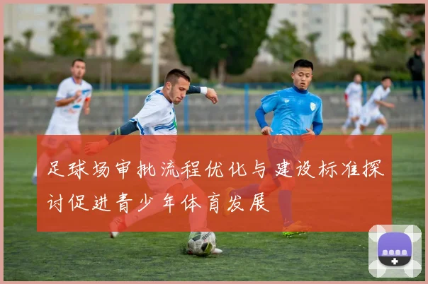 足球场审批流程优化与建设标准探讨促进青少年体育发展