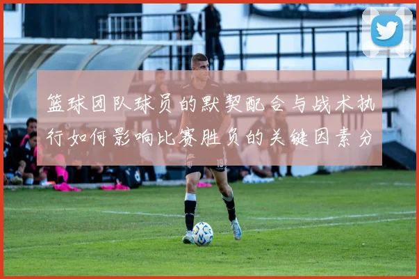 篮球团队球员的默契配合与战术执行如何影响比赛胜负的关键因素分析