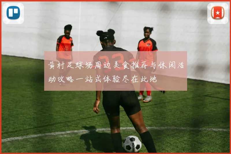 黄村足球场周边美食推荐与休闲活动攻略一站式体验尽在此地