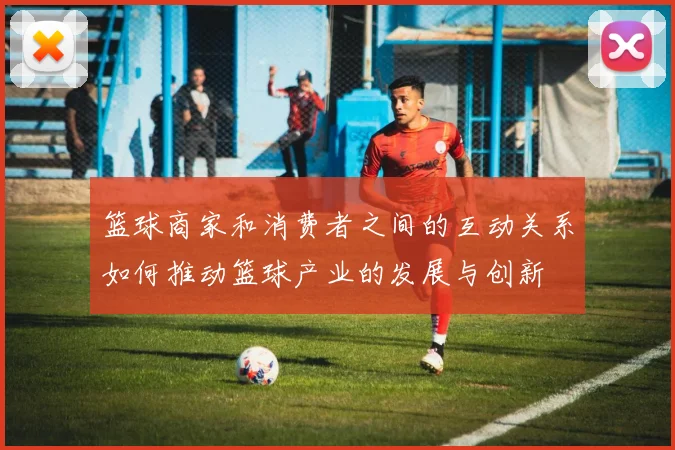 篮球商家和消费者之间的互动关系如何推动篮球产业的发展与创新