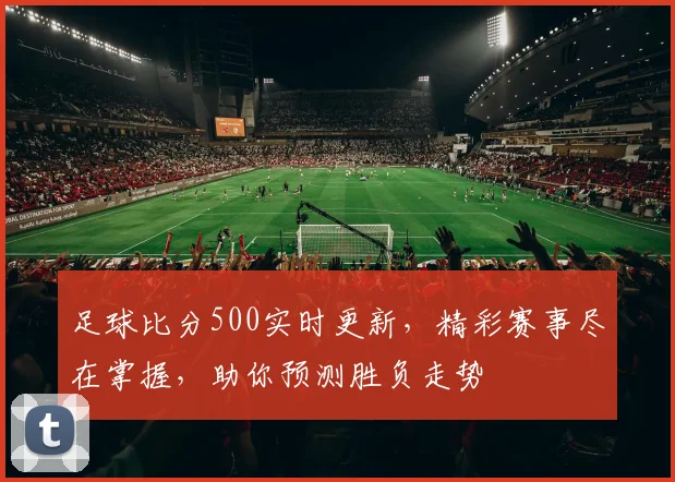足球比分500实时更新，精彩赛事尽在掌握，助你预测胜负走势
