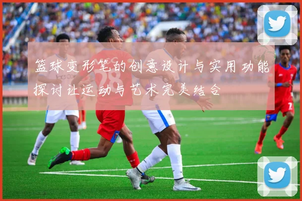 篮球变形笔的创意设计与实用功能探讨让运动与艺术完美结合