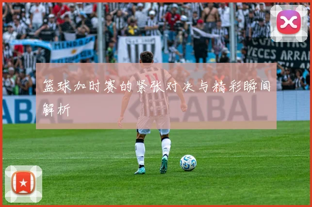 篮球加时赛的紧张对决与精彩瞬间解析