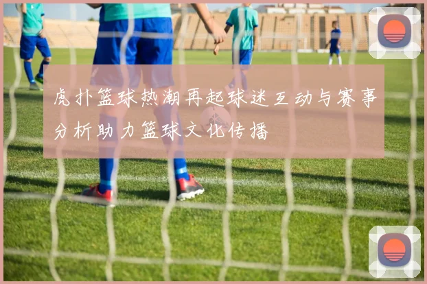 虎扑篮球热潮再起球迷互动与赛事分析助力篮球文化传播