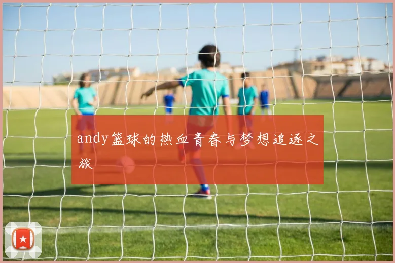 andy篮球的热血青春与梦想追逐之旅