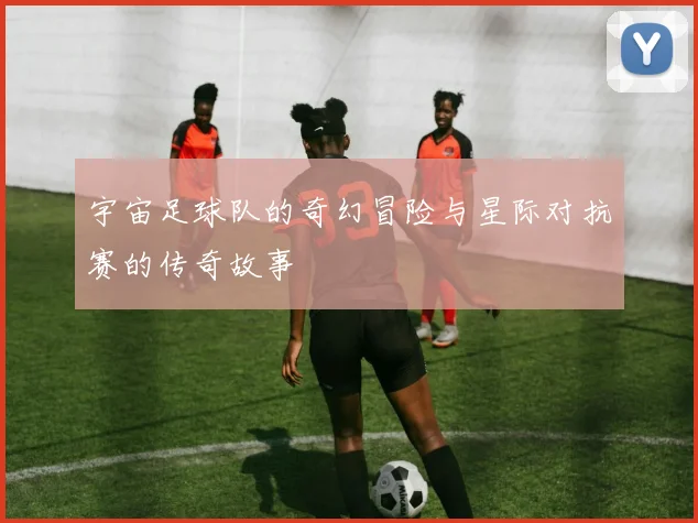 宇宙足球队的奇幻冒险与星际对抗赛的传奇故事